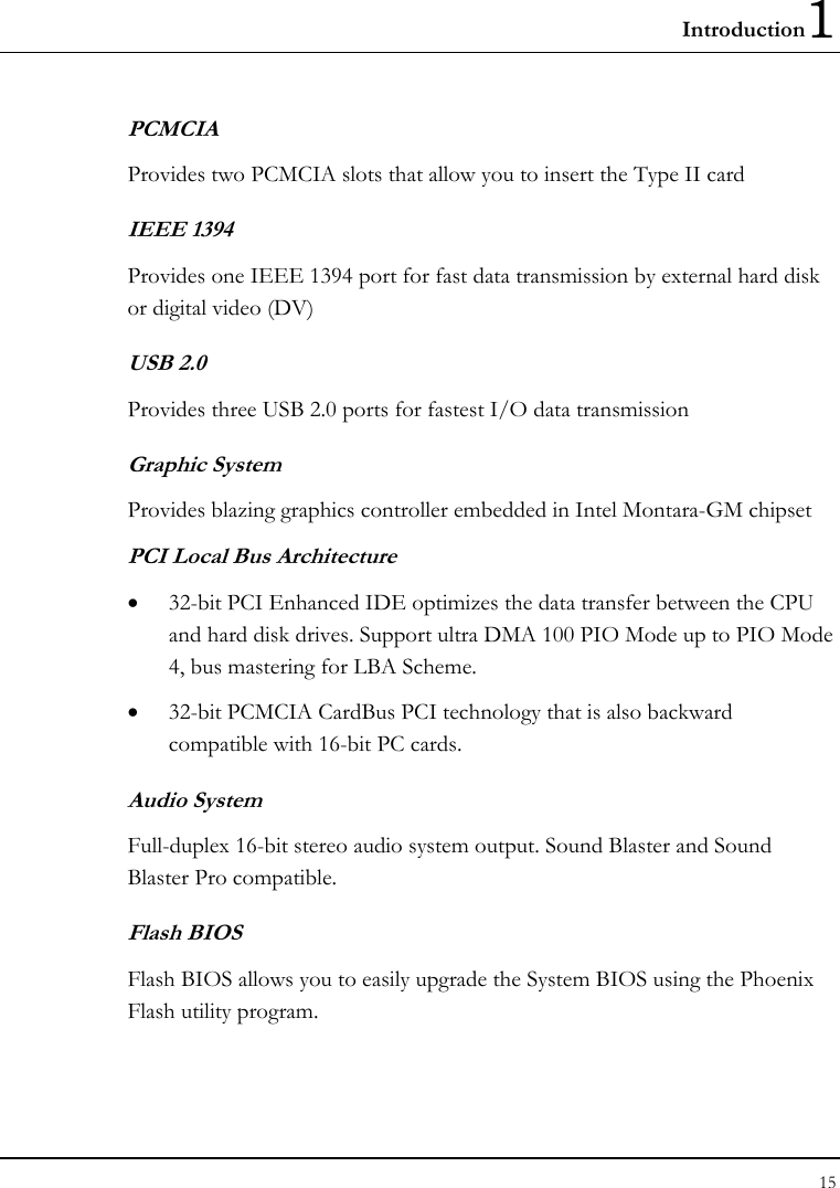 Introduction1 15  PCMCIA Provides two PCMCIA slots that allow you to insert the Type II card IEEE 1394 Provides one IEEE 1394 port for fast data transmission by external hard disk or digital video (DV) USB 2.0  Provides three USB 2.0 ports for fastest I/O data transmission Graphic System Provides blazing graphics controller embedded in Intel Montara-GM chipset PCI Local Bus Architecture •  32-bit PCI Enhanced IDE optimizes the data transfer between the CPU and hard disk drives. Support ultra DMA 100 PIO Mode up to PIO Mode 4, bus mastering for LBA Scheme. •  32-bit PCMCIA CardBus PCI technology that is also backward compatible with 16-bit PC cards. Audio System Full-duplex 16-bit stereo audio system output. Sound Blaster and Sound Blaster Pro compatible. Flash BIOS Flash BIOS allows you to easily upgrade the System BIOS using the Phoenix Flash utility program. 