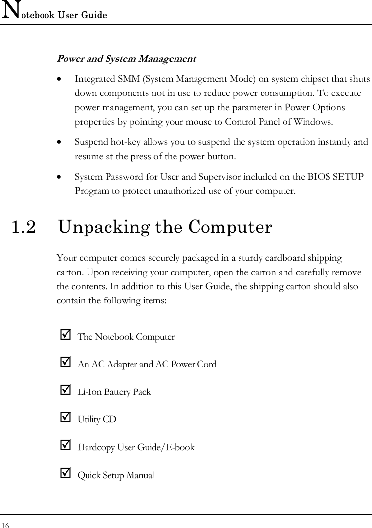 Notebook User Guide 16  Power and System Management •  Integrated SMM (System Management Mode) on system chipset that shuts down components not in use to reduce power consumption. To execute power management, you can set up the parameter in Power Options properties by pointing your mouse to Control Panel of Windows. •  Suspend hot-key allows you to suspend the system operation instantly and resume at the press of the power button. •  System Password for User and Supervisor included on the BIOS SETUP Program to protect unauthorized use of your computer. 1.2  Unpacking the Computer Your computer comes securely packaged in a sturdy cardboard shipping carton. Upon receiving your computer, open the carton and carefully remove the contents. In addition to this User Guide, the shipping carton should also contain the following items:   The Notebook Computer  An AC Adapter and AC Power Cord  Li-Ion Battery Pack  Utility CD   Hardcopy User Guide/E-book  Quick Setup Manual 