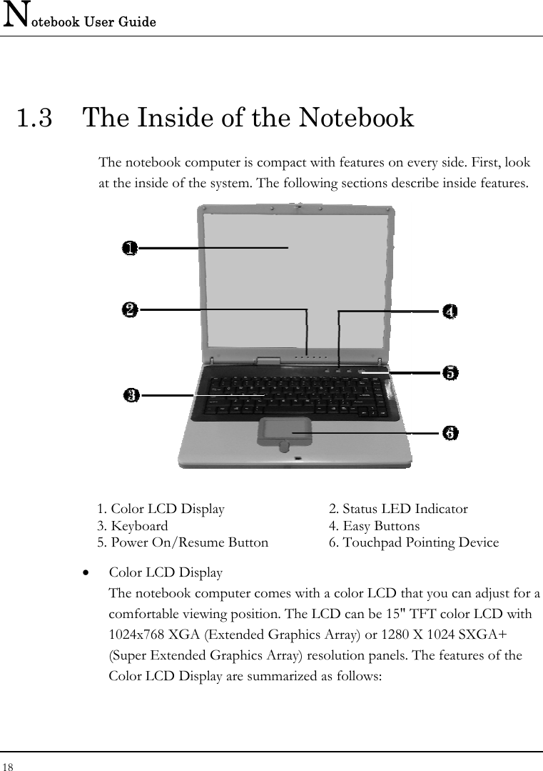Notebook User Guide 18  1.3  The Inside of the Notebook The notebook computer is compact with features on every side. First, look at the inside of the system. The following sections describe inside features.   1. Color LCD Display   2. Status LED Indicator  3. Keyboard   4. Easy Buttons  5. Power On/Resume Button   6. Touchpad Pointing Device •  Color LCD Display The notebook computer comes with a color LCD that you can adjust for a comfortable viewing position. The LCD can be 15&quot; TFT color LCD with 1024x768 XGA (Extended Graphics Array) or 1280 X 1024 SXGA+ (Super Extended Graphics Array) resolution panels. The features of the Color LCD Display are summarized as follows: 