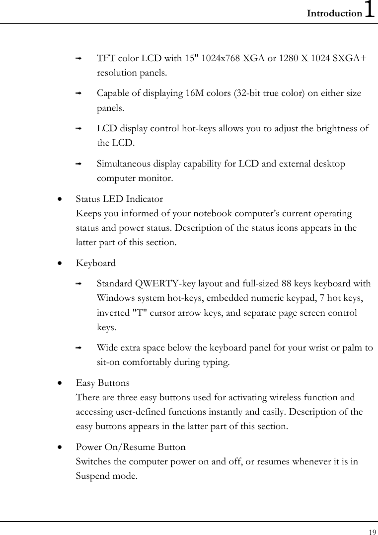 Introduction1 19  ➟  TFT color LCD with 15&quot; 1024x768 XGA or 1280 X 1024 SXGA+ resolution panels. ➟  Capable of displaying 16M colors (32-bit true color) on either size panels. ➟  LCD display control hot-keys allows you to adjust the brightness of the LCD. ➟  Simultaneous display capability for LCD and external desktop computer monitor. •  Status LED Indicator  Keeps you informed of your notebook computer’s current operating status and power status. Description of the status icons appears in the latter part of this section. •  Keyboard ➟  Standard QWERTY-key layout and full-sized 88 keys keyboard with Windows system hot-keys, embedded numeric keypad, 7 hot keys, inverted &quot;T&quot; cursor arrow keys, and separate page screen control keys. ➟  Wide extra space below the keyboard panel for your wrist or palm to sit-on comfortably during typing. •  Easy Buttons  There are three easy buttons used for activating wireless function and accessing user-defined functions instantly and easily. Description of the easy buttons appears in the latter part of this section. •  Power On/Resume Button Switches the computer power on and off, or resumes whenever it is in Suspend mode. 