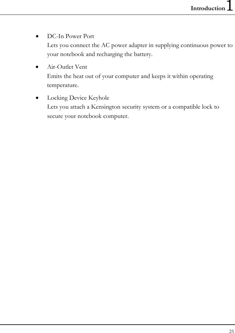 Introduction1 25  •  DC-In Power Port Lets you connect the AC power adapter in supplying continuous power to your notebook and recharging the battery. •  Air-Outlet Vent Emits the heat out of your computer and keeps it within operating temperature. •  Locking Device Keyhole  Lets you attach a Kensington security system or a compatible lock to secure your notebook computer. 