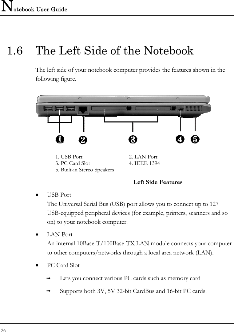Notebook User Guide 26  1.6  The Left Side of the Notebook The left side of your notebook computer provides the features shown in the following figure.    1. USB Port   2. LAN Port 3. PC Card Slot  4. IEEE 1394 5. Built-in Stereo Speakers   Left Side Features •  USB Port The Universal Serial Bus (USB) port allows you to connect up to 127 USB-equipped peripheral devices (for example, printers, scanners and so on) to your notebook computer. •  LAN Port An internal 10Base-T/100Base-TX LAN module connects your computer to other computers/networks through a local area network (LAN). •  PC Card Slot ➟  Lets you connect various PC cards such as memory card ➟  Supports both 3V, 5V 32-bit CardBus and 16-bit PC cards. 