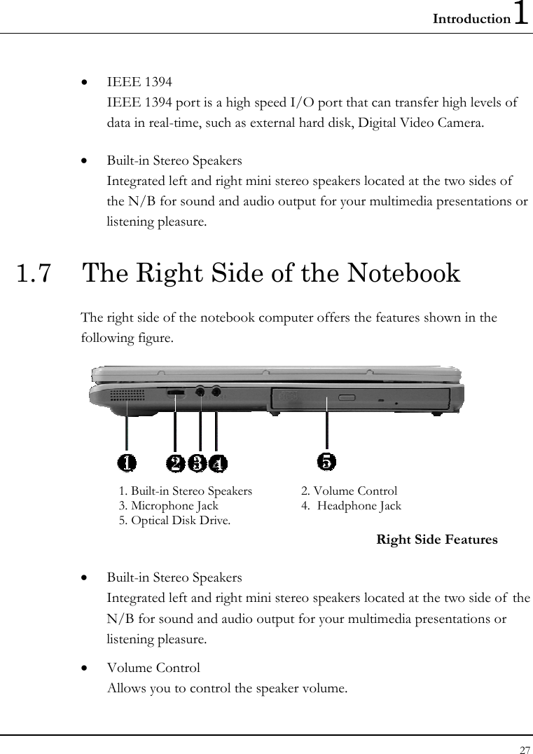 Introduction1 27  •  IEEE 1394  IEEE 1394 port is a high speed I/O port that can transfer high levels of  data in real-time, such as external hard disk, Digital Video Camera.  •  Built-in Stereo Speakers Integrated left and right mini stereo speakers located at the two sides of  the N/B for sound and audio output for your multimedia presentations or listening pleasure. 1.7  The Right Side of the Notebook The right side of the notebook computer offers the features shown in the following figure.  1. Built-in Stereo Speakers  2. Volume Control 3. Microphone Jack  4.  Headphone Jack 5. Optical Disk Drive. Right Side Features •  Built-in Stereo Speakers Integrated left and right mini stereo speakers located at the two side of  the N/B for sound and audio output for your multimedia presentations or listening pleasure. •  Volume Control Allows you to control the speaker volume. 