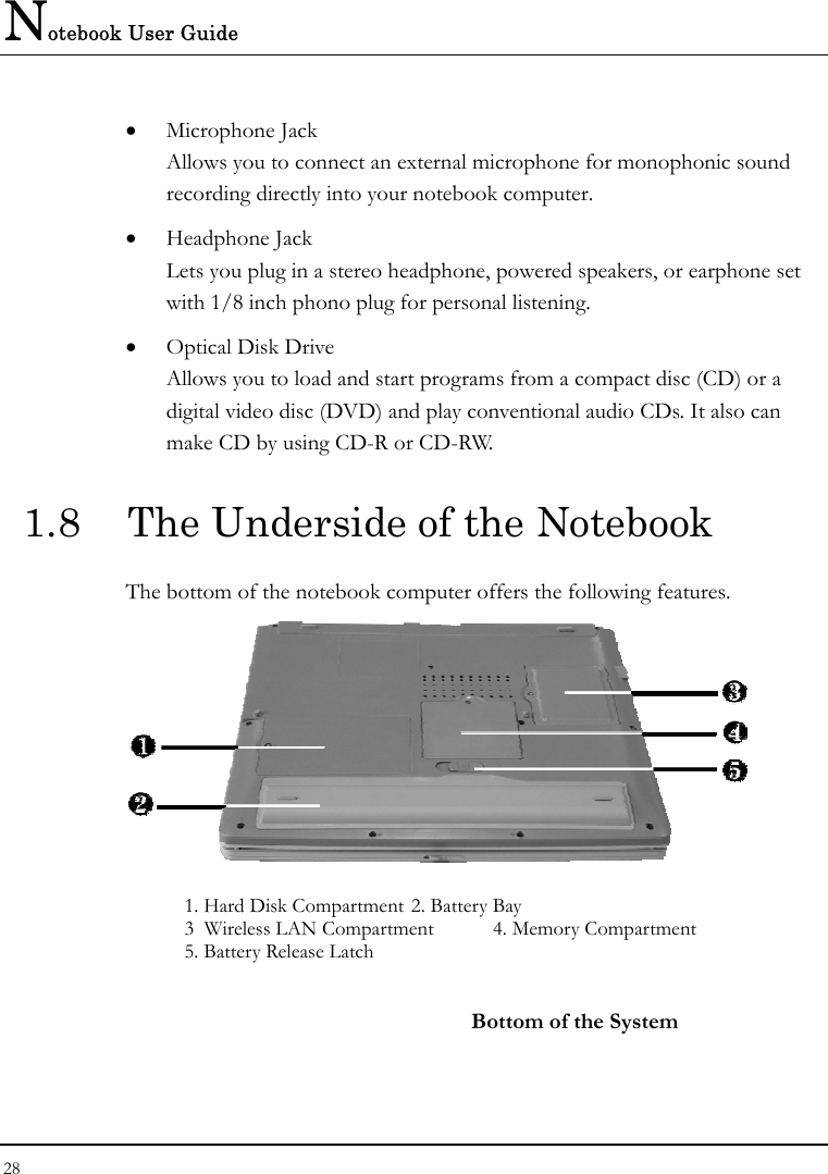 Notebook User Guide 28  •  Microphone Jack Allows you to connect an external microphone for monophonic sound recording directly into your notebook computer. •  Headphone Jack Lets you plug in a stereo headphone, powered speakers, or earphone set with 1/8 inch phono plug for personal listening. •  Optical Disk Drive Allows you to load and start programs from a compact disc (CD) or a digital video disc (DVD) and play conventional audio CDs. It also can make CD by using CD-R or CD-RW. 1.8  The Underside of the Notebook The bottom of the notebook computer offers the following features.  1. Hard Disk Compartment 2. Battery Bay 3  Wireless LAN Compartment   4. Memory Compartment 5. Battery Release Latch    Bottom of the System 