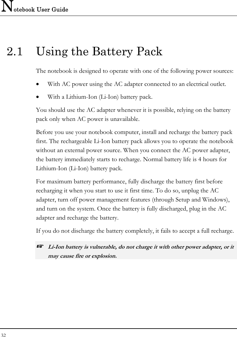 Notebook User Guide 32  2.1  Using the Battery Pack The notebook is designed to operate with one of the following power sources: •  With AC power using the AC adapter connected to an electrical outlet. •  With a Lithium-Ion (Li-Ion) battery pack. You should use the AC adapter whenever it is possible, relying on the battery pack only when AC power is unavailable. Before you use your notebook computer, install and recharge the battery pack first. The rechargeable Li-Ion battery pack allows you to operate the notebook without an external power source. When you connect the AC power adapter, the battery immediately starts to recharge. Normal battery life is 4 hours for Lithium-Ion (Li-Ion) battery pack. For maximum battery performance, fully discharge the battery first before recharging it when you start to use it first time. To do so, unplug the AC adapter, turn off power management features (through Setup and Windows), and turn on the system. Once the battery is fully discharged, plug in the AC adapter and recharge the battery. If you do not discharge the battery completely, it fails to accept a full recharge. ☞ Li-Ion battery is vulnerable, do not charge it with other power adapter, or it may cause fire or explosion. 