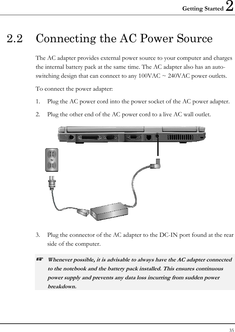 Getting Started 2 35  2.2  Connecting the AC Power Source The AC adapter provides external power source to your computer and charges the internal battery pack at the same time. The AC adapter also has an auto-switching design that can connect to any 100VAC ~ 240VAC power outlets. To connect the power adapter: 1.  Plug the AC power cord into the power socket of the AC power adapter. 2.  Plug the other end of the AC power cord to a live AC wall outlet.  3.  Plug the connector of the AC adapter to the DC-IN port found at the rear side of the computer. ☞ Whenever possible, it is advisable to always have the AC adapter connected to the notebook and the battery pack installed. This ensures continuous power supply and prevents any data loss incurring from sudden power breakdown. 