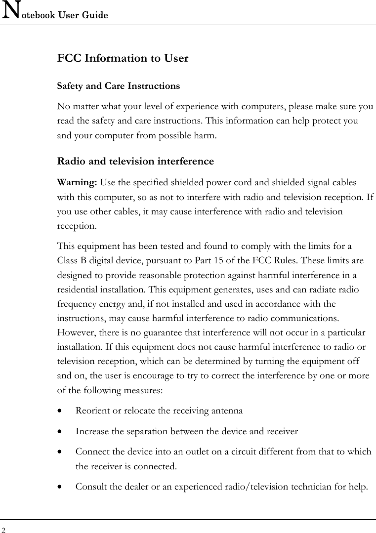 Notebook User Guide 2  FCC Information to User Safety and Care Instructions No matter what your level of experience with computers, please make sure you read the safety and care instructions. This information can help protect you and your computer from possible harm. Radio and television interference Warning: Use the specified shielded power cord and shielded signal cables with this computer, so as not to interfere with radio and television reception. If you use other cables, it may cause interference with radio and television reception. This equipment has been tested and found to comply with the limits for a Class B digital device, pursuant to Part 15 of the FCC Rules. These limits are designed to provide reasonable protection against harmful interference in a residential installation. This equipment generates, uses and can radiate radio frequency energy and, if not installed and used in accordance with the instructions, may cause harmful interference to radio communications. However, there is no guarantee that interference will not occur in a particular installation. If this equipment does not cause harmful interference to radio or television reception, which can be determined by turning the equipment off and on, the user is encourage to try to correct the interference by one or more of the following measures: •  Reorient or relocate the receiving antenna •  Increase the separation between the device and receiver •  Connect the device into an outlet on a circuit different from that to which the receiver is connected. •  Consult the dealer or an experienced radio/television technician for help. 