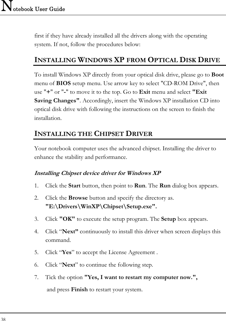 Notebook User Guide 38  first if they have already installed all the drivers along with the operating system. If not, follow the procedures below: INSTALLING WINDOWS XP FROM OPTICAL DISK DRIVE To install Windows XP directly from your optical disk drive, please go to Boot menu of BIOS setup menu. Use arrow key to select &quot;CD-ROM Drive&quot;, then use &quot;+&quot; or &quot;-&quot; to move it to the top. Go to Exit menu and select &quot;Exit Saving Changes&quot;. Accordingly, insert the Windows XP installation CD into optical disk drive with following the instructions on the screen to finish the installation. INSTALLING THE CHIPSET DRIVER Your notebook computer uses the advanced chipset. Installing the driver to enhance the stability and performance.  Installing Chipset device driver for Windows XP 1. Click the Start button, then point to Run. The Run dialog box appears.  2. Click the Browse button and specify the directory as.  &quot;E:\Drivers\WinXP\Chipset\Setup.exe&quot;. 3. Click &quot;OK&quot; to execute the setup program. The Setup box appears. 4. Click “Next” continuously to install this driver when screen displays this command. 5. Click “Yes” to accept the License Agreement . 6. Click “Next” to continue the following step. 7.  Tick the option &quot;Yes, I want to restart my computer now.&quot;,      and press Finish to restart your system. 