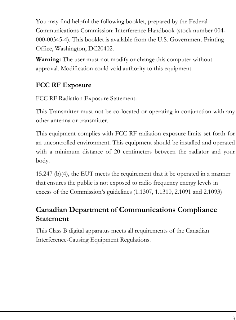 Notebook User Guide 3  You may find helpful the following booklet, prepared by the Federal Communications Commission: Interference Handbook (stock number 004-000-00345-4). This booklet is available from the U.S. Government Printing Office, Washington, DC20402. Warning: The user must not modify or change this computer without approval. Modification could void authority to this equipment. FCC RF Exposure FCC RF Radiation Exposure Statement: This Transmitter must not be co-located or operating in conjunction with any other antenna or transmitter. This equipment complies with FCC RF radiation exposure limits set forth for an uncontrolled environment. This equipment should be installed and operated with a minimum distance of 20 centimeters between the radiator and your body. 15.247 (b)(4), the EUT meets the requirement that it be operated in a manner that ensures the public is not exposed to radio frequency energy levels in excess of the Commission’s guidelines (1.1307, 1.1310, 2.1091 and 2.1093) Canadian Department of Communications Compliance Statement This Class B digital apparatus meets all requirements of the Canadian Interference-Causing Equipment Regulations. 