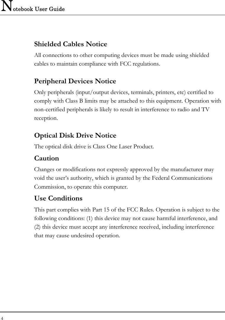 Notebook User Guide 4  Shielded Cables Notice All connections to other computing devices must be made using shielded cables to maintain compliance with FCC regulations. Peripheral Devices Notice Only peripherals (input/output devices, terminals, printers, etc) certified to comply with Class B limits may be attached to this equipment. Operation with non-certified peripherals is likely to result in interference to radio and TV reception. Optical Disk Drive Notice The optical disk drive is Class One Laser Product. Caution Changes or modifications not expressly approved by the manufacturer may void the user’s authority, which is granted by the Federal Communications Commission, to operate this computer. Use Conditions This part complies with Part 15 of the FCC Rules. Operation is subject to the following conditions: (1) this device may not cause harmful interference, and (2) this device must accept any interference received, including interference that may cause undesired operation. 