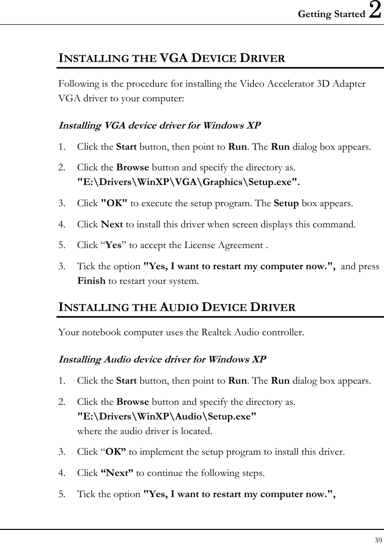 Getting Started 2 39  INSTALLING THE VGA DEVICE DRIVER  Following is the procedure for installing the Video Accelerator 3D Adapter VGA driver to your computer: Installing VGA device driver for Windows XP 1. Click the Start button, then point to Run. The Run dialog box appears.  2. Click the Browse button and specify the directory as.  &quot;E:\Drivers\WinXP\VGA\Graphics\Setup.exe&quot;. 3. Click &quot;OK&quot; to execute the setup program. The Setup box appears. 4. Click Next to install this driver when screen displays this command. 5. Click “Yes” to accept the License Agreement . 3.  Tick the option &quot;Yes, I want to restart my computer now.&quot;,  and press Finish to restart your system. INSTALLING THE AUDIO DEVICE DRIVER  Your notebook computer uses the Realtek Audio controller. Installing Audio device driver for Windows XP 1. Click the Start button, then point to Run. The Run dialog box appears.  2. Click the Browse button and specify the directory as.  &quot;E:\Drivers\WinXP\Audio\Setup.exe&quot; where the audio driver is located. 3. Click “OK” to implement the setup program to install this driver.  4. Click “Next” to continue the following steps. 5.  Tick the option &quot;Yes, I want to restart my computer now.&quot;,   