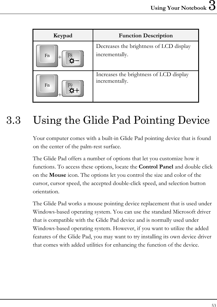 Using Your Notebook 3 53  Keypad  Function Description Fn +F8 Decreases the brightness of LCD display incrementally. Fn+F9 Increases the brightness of LCD display incrementally. 3.3  Using the Glide Pad Pointing Device Your computer comes with a built-in Glide Pad pointing device that is found on the center of the palm-rest surface.  The Glide Pad offers a number of options that let you customize how it functions. To access these options, locate the Control Panel and double click on the Mouse icon. The options let you control the size and color of the cursor, cursor speed, the accepted double-click speed, and selection button orientation. The Glide Pad works a mouse pointing device replacement that is used under Windows-based operating system. You can use the standard Microsoft driver that is compatible with the Glide Pad device and is normally used under Windows-based operating system. However, if you want to utilize the added features of the Glide Pad, you may want to try installing its own device driver that comes with added utilities for enhancing the function of the device. 