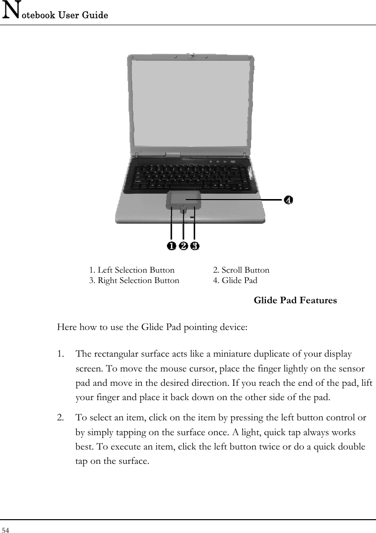 Notebook User Guide 54   1. Left Selection Button  2. Scroll Button  3. Right Selection Button   4. Glide Pad  Glide Pad Features Here how to use the Glide Pad pointing device: 1.  The rectangular surface acts like a miniature duplicate of your display screen. To move the mouse cursor, place the finger lightly on the sensor pad and move in the desired direction. If you reach the end of the pad, lift your finger and place it back down on the other side of the pad. 2.  To select an item, click on the item by pressing the left button control or by simply tapping on the surface once. A light, quick tap always works best. To execute an item, click the left button twice or do a quick double tap on the surface. 