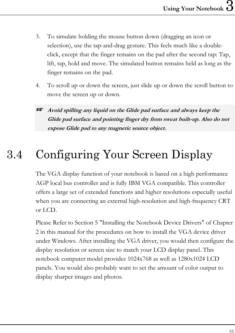 Using Your Notebook 3 55  3.  To simulate holding the mouse button down (dragging an icon or selection), use the tap-and-drag gesture. This feels much like a double-click, except that the finger remains on the pad after the second tap: Tap, lift, tap, hold and move. The simulated button remains held as long as the finger remains on the pad. 4.  To scroll up or down the screen, just slide up or down the scroll button to move the screen up or down. ☞ Avoid spilling any liquid on the Glide pad surface and always keep the Glide pad surface and pointing finger dry from sweat built-up. Also do not expose Glide pad to any magnetic source object. 3.4  Configuring Your Screen Display The VGA display function of your notebook is based on a high performance AGP local bus controller and is fully IBM VGA compatible. This controller offers a large set of extended functions and higher resolutions especially useful when you are connecting an external high-resolution and high-frequency CRT or LCD. Please Refer to Section 5 &quot;Installing the Notebook Device Drivers&quot; of Chapter 2 in this manual for the procedures on how to install the VGA device driver under Windows. After installing the VGA driver, you would then configure the display resolution or screen size to match your LCD display panel. This notebook computer model provides 1024x768 as well as 1280x1024 LCD panels. You would also probably want to set the amount of color output to display sharper images and photos. 