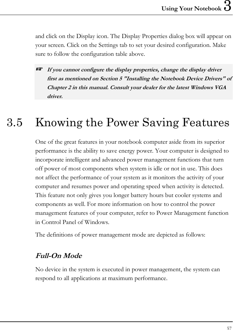 Using Your Notebook 3 57  and click on the Display icon. The Display Properties dialog box will appear on your screen. Click on the Settings tab to set your desired configuration. Make sure to follow the configuration table above. ☞ If you cannot configure the display properties, change the display driver first as mentioned on Section 5 &quot;Installing the Notebook Device Drivers&quot; of Chapter 2 in this manual. Consult your dealer for the latest Windows VGA driver. 3.5  Knowing the Power Saving Features One of the great features in your notebook computer aside from its superior performance is the ability to save energy power. Your computer is designed to incorporate intelligent and advanced power management functions that turn off power of most components when system is idle or not in use. This does not affect the performance of your system as it monitors the activity of your computer and resumes power and operating speed when activity is detected. This feature not only gives you longer battery hours but cooler systems and components as well. For more information on how to control the power management features of your computer, refer to Power Management function in Control Panel of Windows. The definitions of power management mode are depicted as follows: Full-On Mode No device in the system is executed in power management, the system can respond to all applications at maximum performance. 