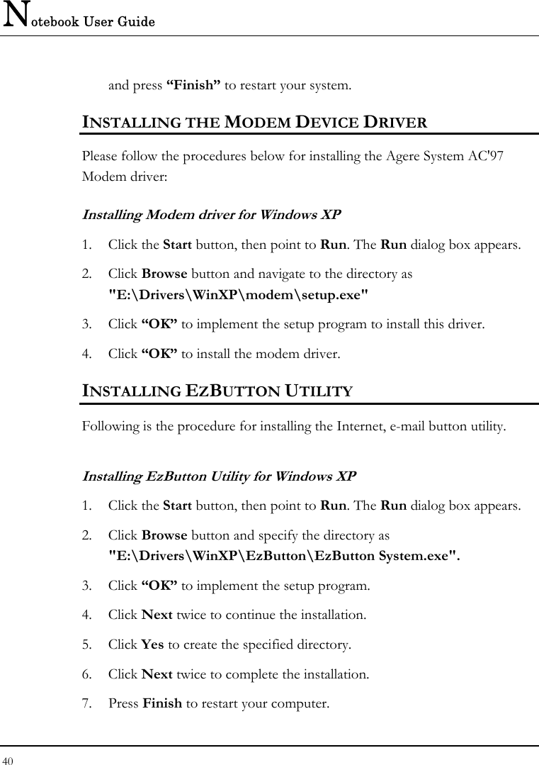 Notebook User Guide 40  and press “Finish” to restart your system. INSTALLING THE MODEM DEVICE DRIVER Please follow the procedures below for installing the Agere System AC&apos;97 Modem driver: Installing Modem driver for Windows XP 1. Click the Start button, then point to Run. The Run dialog box appears. 2. Click Browse button and navigate to the directory as &quot;E:\Drivers\WinXP\modem\setup.exe&quot; 3. Click “OK” to implement the setup program to install this driver. 4. Click “OK” to install the modem driver. INSTALLING EZBUTTON UTILITY Following is the procedure for installing the Internet, e-mail button utility. Installing EzButton Utility for Windows XP  1. Click the Start button, then point to Run. The Run dialog box appears. 2. Click Browse button and specify the directory as &quot;E:\Drivers\WinXP\EzButton\EzButton System.exe&quot;. 3. Click “OK” to implement the setup program. 4. Click Next twice to continue the installation. 5. Click Yes to create the specified directory. 6. Click Next twice to complete the installation. 7. Press Finish to restart your computer. 