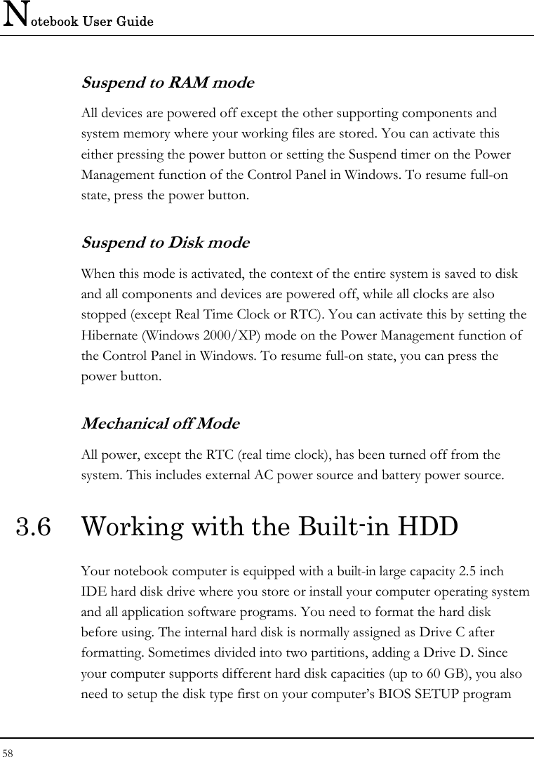 Notebook User Guide 58  Suspend to RAM mode All devices are powered off except the other supporting components and system memory where your working files are stored. You can activate this either pressing the power button or setting the Suspend timer on the Power Management function of the Control Panel in Windows. To resume full-on state, press the power button. Suspend to Disk mode When this mode is activated, the context of the entire system is saved to disk and all components and devices are powered off, while all clocks are also stopped (except Real Time Clock or RTC). You can activate this by setting the Hibernate (Windows 2000/XP) mode on the Power Management function of the Control Panel in Windows. To resume full-on state, you can press the power button.  Mechanical off Mode All power, except the RTC (real time clock), has been turned off from the system. This includes external AC power source and battery power source. 3.6  Working with the Built-in HDD Your notebook computer is equipped with a built-in large capacity 2.5 inch IDE hard disk drive where you store or install your computer operating system and all application software programs. You need to format the hard disk before using. The internal hard disk is normally assigned as Drive C after formatting. Sometimes divided into two partitions, adding a Drive D. Since your computer supports different hard disk capacities (up to 60 GB), you also need to setup the disk type first on your computer’s BIOS SETUP program 