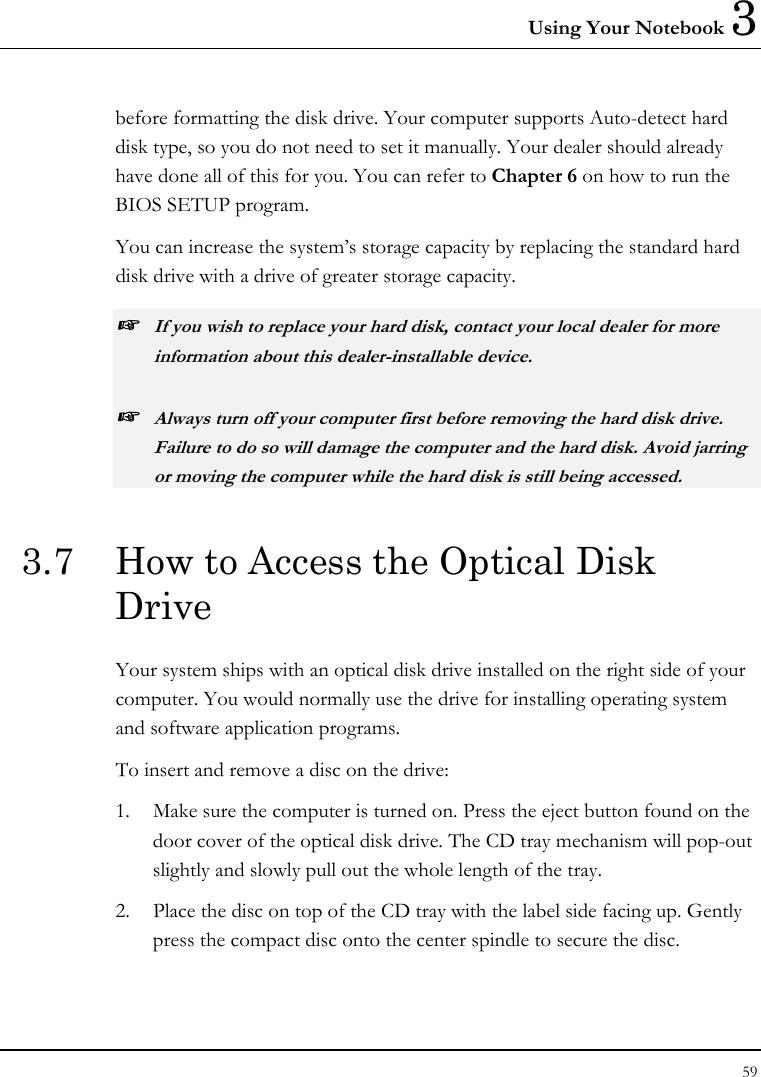 Using Your Notebook 3 59  before formatting the disk drive. Your computer supports Auto-detect hard disk type, so you do not need to set it manually. Your dealer should already have done all of this for you. You can refer to Chapter 6 on how to run the BIOS SETUP program.  You can increase the system’s storage capacity by replacing the standard hard disk drive with a drive of greater storage capacity. ☞ If you wish to replace your hard disk, contact your local dealer for more information about this dealer-installable device. ☞ Always turn off your computer first before removing the hard disk drive. Failure to do so will damage the computer and the hard disk. Avoid jarring or moving the computer while the hard disk is still being accessed. 3.7  How to Access the Optical Disk Drive Your system ships with an optical disk drive installed on the right side of your computer. You would normally use the drive for installing operating system and software application programs.  To insert and remove a disc on the drive: 1.  Make sure the computer is turned on. Press the eject button found on the door cover of the optical disk drive. The CD tray mechanism will pop-out slightly and slowly pull out the whole length of the tray. 2.  Place the disc on top of the CD tray with the label side facing up. Gently press the compact disc onto the center spindle to secure the disc. 