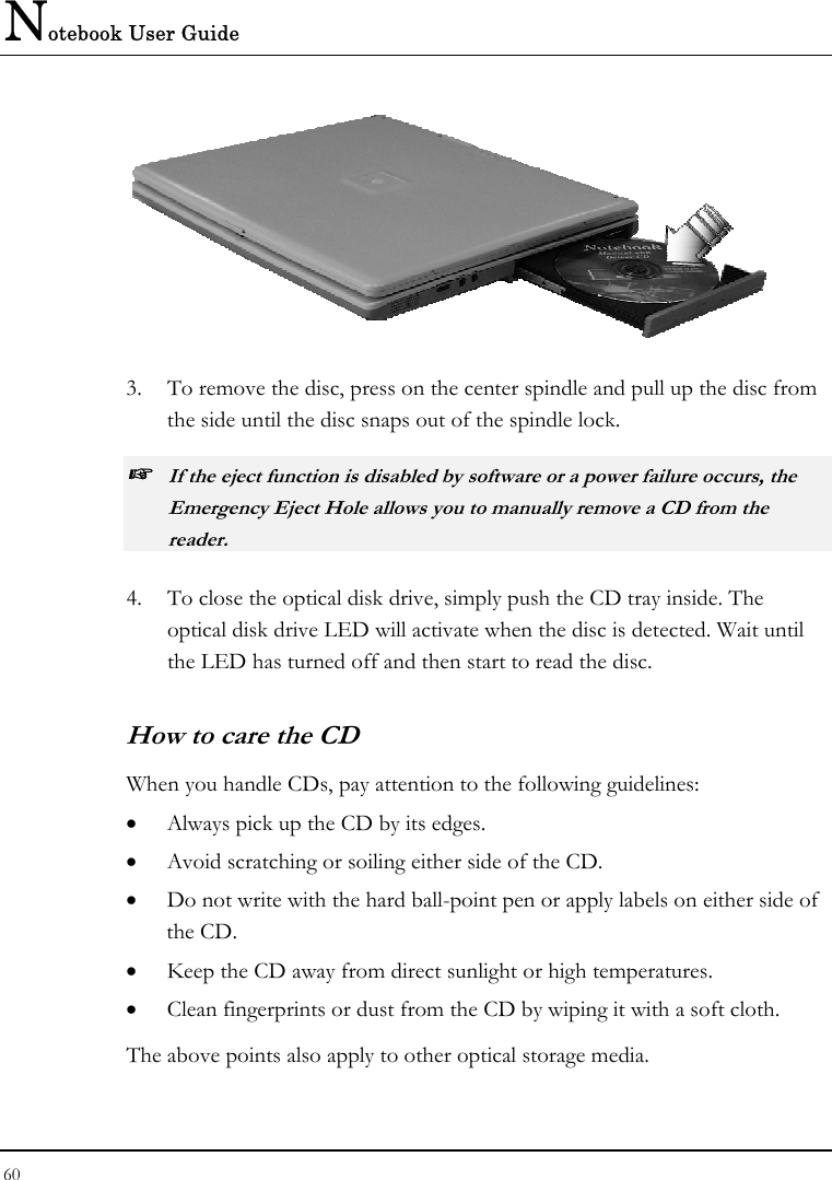 Notebook User Guide 60   3.  To remove the disc, press on the center spindle and pull up the disc from the side until the disc snaps out of the spindle lock. ☞ If the eject function is disabled by software or a power failure occurs, the Emergency Eject Hole allows you to manually remove a CD from the reader. 4.  To close the optical disk drive, simply push the CD tray inside. The optical disk drive LED will activate when the disc is detected. Wait until the LED has turned off and then start to read the disc. How to care the CD When you handle CDs, pay attention to the following guidelines: •  Always pick up the CD by its edges. •  Avoid scratching or soiling either side of the CD. •  Do not write with the hard ball-point pen or apply labels on either side of the CD. •  Keep the CD away from direct sunlight or high temperatures. •  Clean fingerprints or dust from the CD by wiping it with a soft cloth. The above points also apply to other optical storage media. 