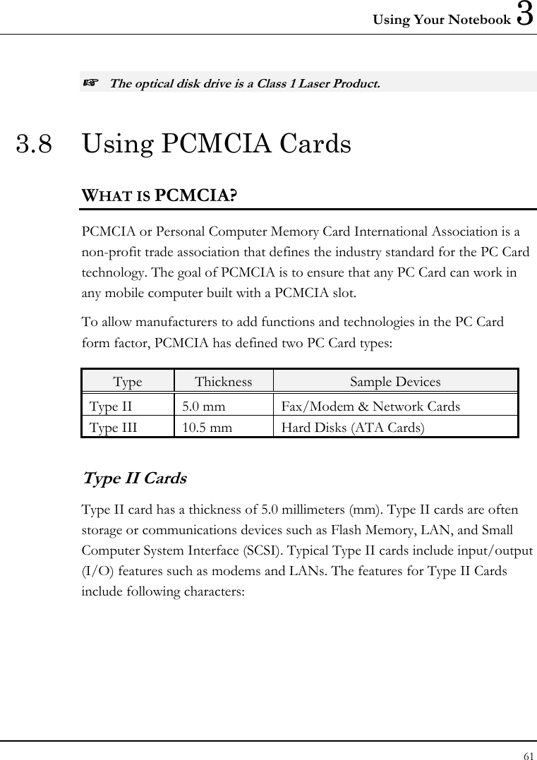 Using Your Notebook 3 61  ☞ The optical disk drive is a Class 1 Laser Product. 3.8  Using PCMCIA Cards WHAT IS PCMCIA? PCMCIA or Personal Computer Memory Card International Association is a non-profit trade association that defines the industry standard for the PC Card technology. The goal of PCMCIA is to ensure that any PC Card can work in any mobile computer built with a PCMCIA slot. To allow manufacturers to add functions and technologies in the PC Card form factor, PCMCIA has defined two PC Card types:  Type  Thickness  Sample Devices Type II  5.0 mm  Fax/Modem &amp; Network Cards Type III  10.5 mm  Hard Disks (ATA Cards) Type II Cards Type II card has a thickness of 5.0 millimeters (mm). Type II cards are often storage or communications devices such as Flash Memory, LAN, and Small Computer System Interface (SCSI). Typical Type II cards include input/output (I/O) features such as modems and LANs. The features for Type II Cards include following characters: 