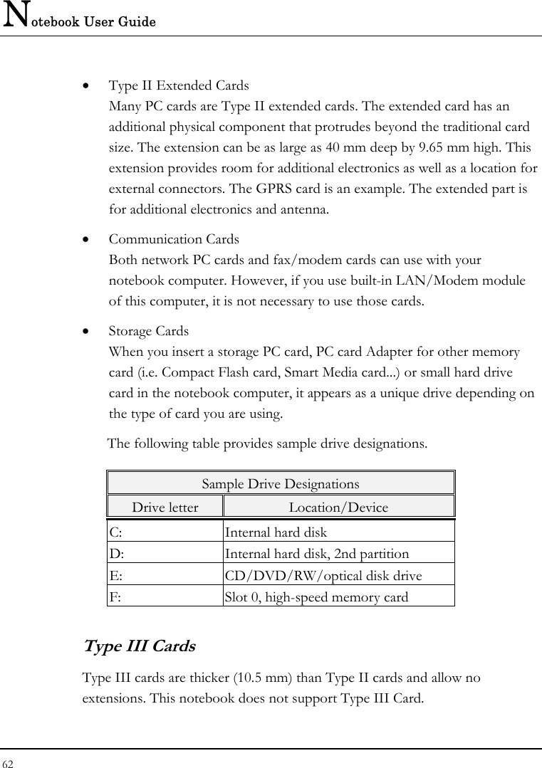 Notebook User Guide 62  •  Type II Extended Cards Many PC cards are Type II extended cards. The extended card has an additional physical component that protrudes beyond the traditional card size. The extension can be as large as 40 mm deep by 9.65 mm high. This extension provides room for additional electronics as well as a location for external connectors. The GPRS card is an example. The extended part is for additional electronics and antenna. •  Communication Cards Both network PC cards and fax/modem cards can use with your notebook computer. However, if you use built-in LAN/Modem module of this computer, it is not necessary to use those cards. •  Storage Cards When you insert a storage PC card, PC card Adapter for other memory card (i.e. Compact Flash card, Smart Media card...) or small hard drive card in the notebook computer, it appears as a unique drive depending on the type of card you are using. The following table provides sample drive designations. Sample Drive Designations Drive letter  Location/Device C:  Internal hard disk D:  Internal hard disk, 2nd partition E:  CD/DVD/RW/optical disk drive F:  Slot 0, high-speed memory card Type III Cards Type III cards are thicker (10.5 mm) than Type II cards and allow no extensions. This notebook does not support Type III Card. 