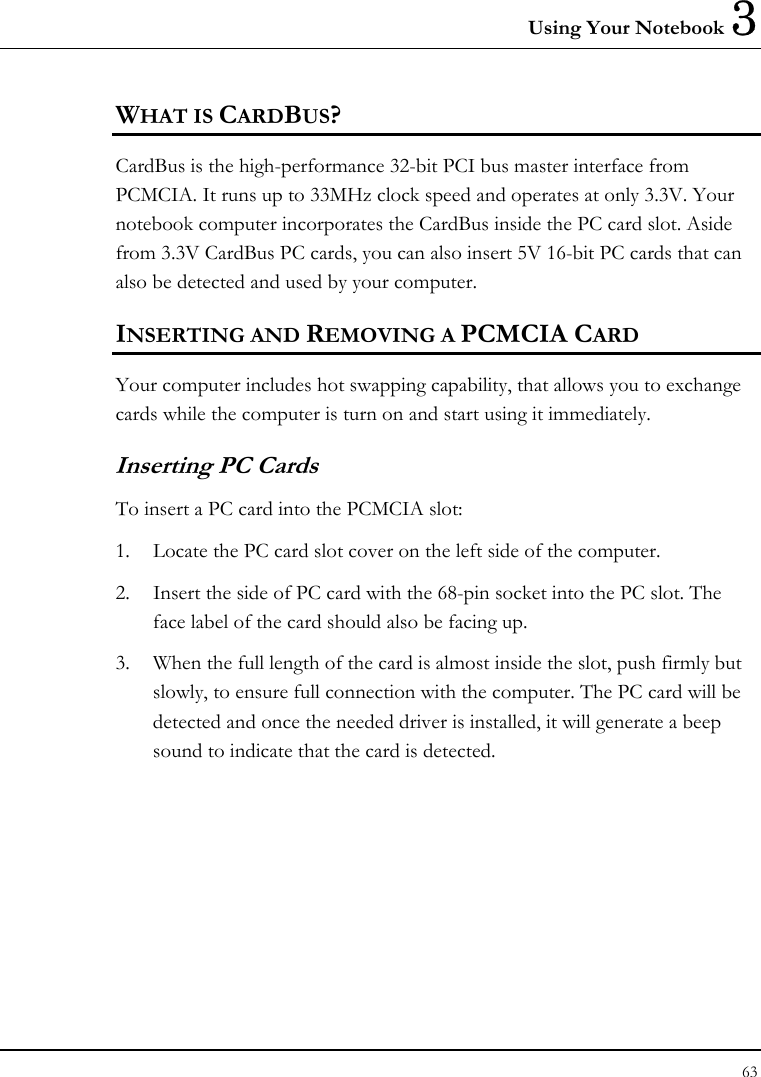 Using Your Notebook 3 63  WHAT IS CARDBUS? CardBus is the high-performance 32-bit PCI bus master interface from PCMCIA. It runs up to 33MHz clock speed and operates at only 3.3V. Your notebook computer incorporates the CardBus inside the PC card slot. Aside from 3.3V CardBus PC cards, you can also insert 5V 16-bit PC cards that can also be detected and used by your computer. INSERTING AND REMOVING A PCMCIA CARD Your computer includes hot swapping capability, that allows you to exchange cards while the computer is turn on and start using it immediately. Inserting PC Cards To insert a PC card into the PCMCIA slot: 1.  Locate the PC card slot cover on the left side of the computer. 2.  Insert the side of PC card with the 68-pin socket into the PC slot. The face label of the card should also be facing up. 3.  When the full length of the card is almost inside the slot, push firmly but slowly, to ensure full connection with the computer. The PC card will be detected and once the needed driver is installed, it will generate a beep sound to indicate that the card is detected. 