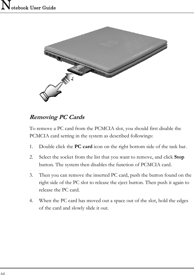 Notebook User Guide 64    Removing PC Cards To remove a PC card from the PCMCIA slot, you should first disable the PCMCIA card setting in the system as described followings: 1.  Double click the PC card icon on the right bottom side of the task bar. 2.  Select the socket from the list that you want to remove, and click Stop button. The system then disables the function of PCMCIA card. 3.  Then you can remove the inserted PC card, push the button found on the right side of the PC slot to release the eject button. Then push it again to release the PC card. 4.  When the PC card has moved out a space out of the slot, hold the edges of the card and slowly slide it out. 