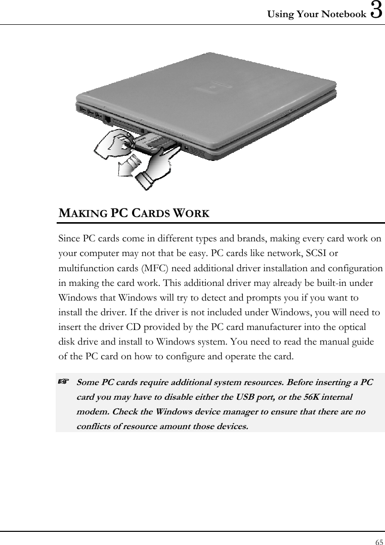 Using Your Notebook 3 65   MAKING PC CARDS WORK Since PC cards come in different types and brands, making every card work on your computer may not that be easy. PC cards like network, SCSI or multifunction cards (MFC) need additional driver installation and configuration in making the card work. This additional driver may already be built-in under Windows that Windows will try to detect and prompts you if you want to install the driver. If the driver is not included under Windows, you will need to insert the driver CD provided by the PC card manufacturer into the optical disk drive and install to Windows system. You need to read the manual guide of the PC card on how to configure and operate the card. ☞ Some PC cards require additional system resources. Before inserting a PC card you may have to disable either the USB port, or the 56K internal modem. Check the Windows device manager to ensure that there are no conflicts of resource amount those devices.  