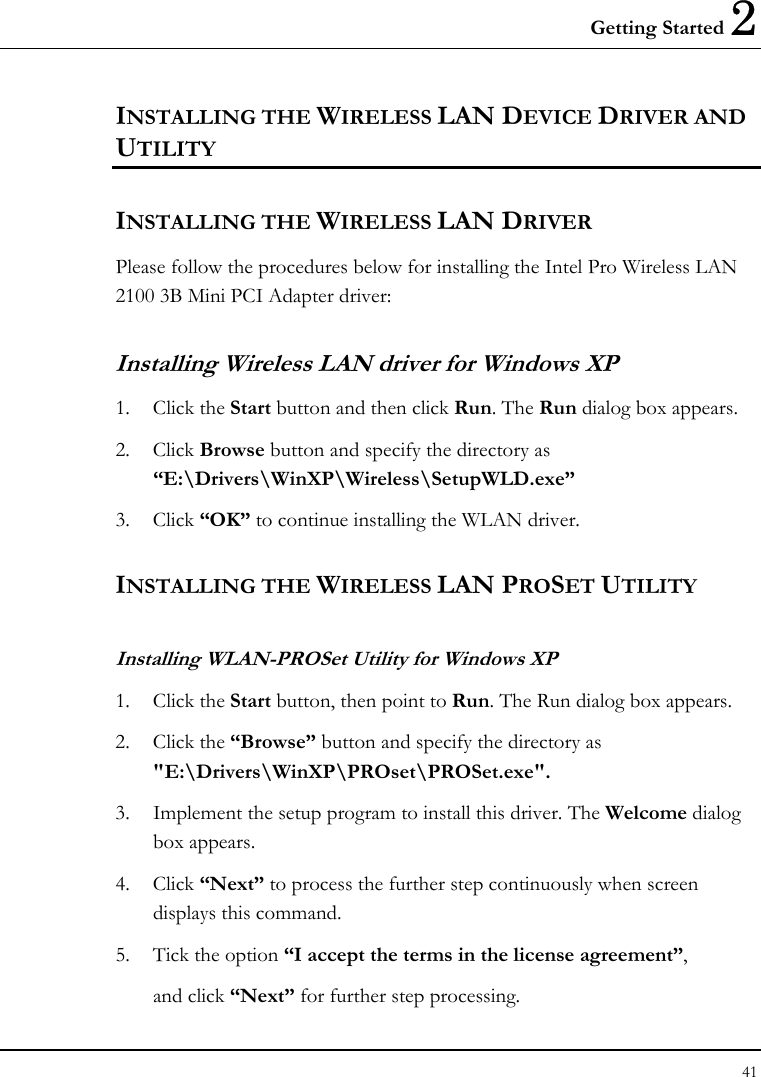 Getting Started 2 41  INSTALLING THE WIRELESS LAN DEVICE DRIVER AND UTILITY INSTALLING THE WIRELESS LAN DRIVER Please follow the procedures below for installing the Intel Pro Wireless LAN 2100 3B Mini PCI Adapter driver: Installing Wireless LAN driver for Windows XP  1. Click the Start button and then click Run. The Run dialog box appears. 2. Click Browse button and specify the directory as “E:\Drivers\WinXP\Wireless\SetupWLD.exe”  3. Click “OK” to continue installing the WLAN driver. INSTALLING THE WIRELESS LAN PROSET UTILITY Installing WLAN-PROSet Utility for Windows XP  1. Click the Start button, then point to Run. The Run dialog box appears. 2. Click the “Browse” button and specify the directory as &quot;E:\Drivers\WinXP\PROset\PROSet.exe&quot;. 3.  Implement the setup program to install this driver. The Welcome dialog box appears. 4. Click “Next” to process the further step continuously when screen displays this command. 5.  Tick the option “I accept the terms in the license agreement”, and click “Next” for further step processing. 