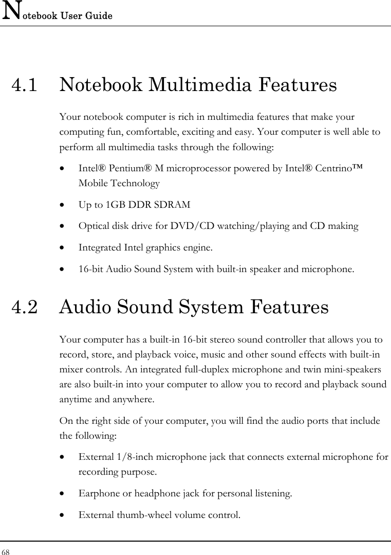 Notebook User Guide 68  4.1  Notebook Multimedia Features Your notebook computer is rich in multimedia features that make your computing fun, comfortable, exciting and easy. Your computer is well able to perform all multimedia tasks through the following: •  Intel® Pentium® M microprocessor powered by Intel® Centrino™ Mobile Technology •  Up to 1GB DDR SDRAM •  Optical disk drive for DVD/CD watching/playing and CD making •  Integrated Intel graphics engine. •  16-bit Audio Sound System with built-in speaker and microphone. 4.2  Audio Sound System Features Your computer has a built-in 16-bit stereo sound controller that allows you to record, store, and playback voice, music and other sound effects with built-in mixer controls. An integrated full-duplex microphone and twin mini-speakers are also built-in into your computer to allow you to record and playback sound anytime and anywhere.  On the right side of your computer, you will find the audio ports that include the following: •  External 1/8-inch microphone jack that connects external microphone for recording purpose.  •  Earphone or headphone jack for personal listening. •  External thumb-wheel volume control. 