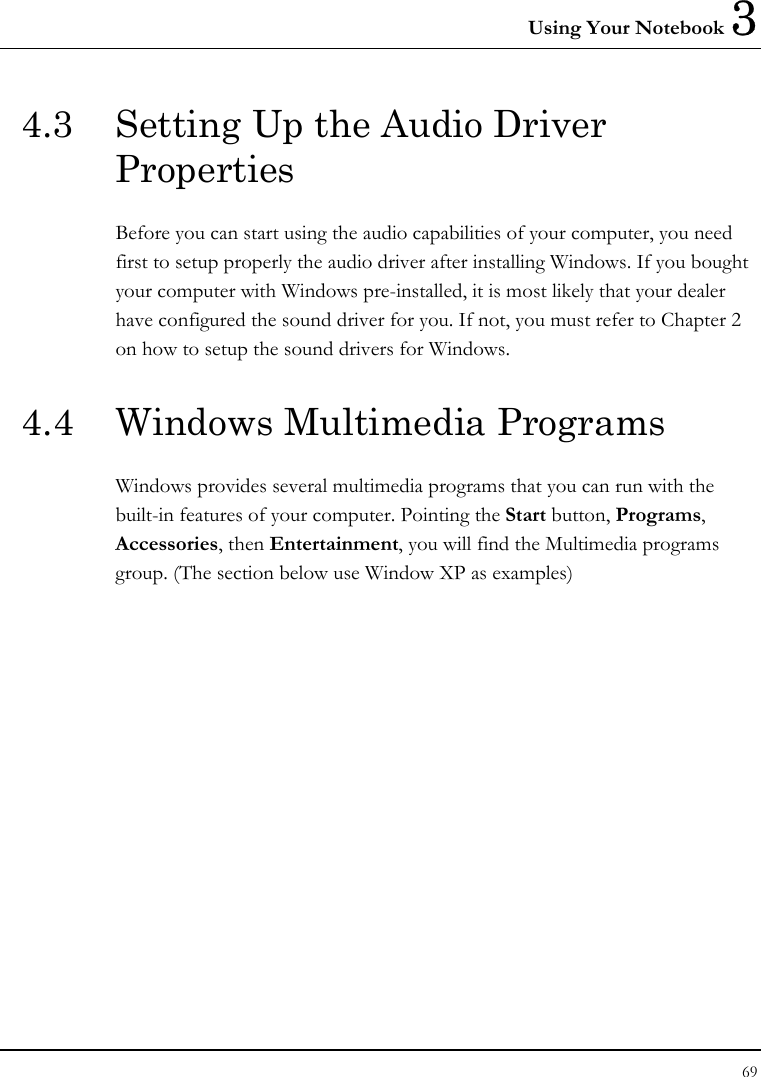 Using Your Notebook 3 69  4.3  Setting Up the Audio Driver Properties Before you can start using the audio capabilities of your computer, you need first to setup properly the audio driver after installing Windows. If you bought your computer with Windows pre-installed, it is most likely that your dealer have configured the sound driver for you. If not, you must refer to Chapter 2 on how to setup the sound drivers for Windows. 4.4  Windows Multimedia Programs Windows provides several multimedia programs that you can run with the built-in features of your computer. Pointing the Start button, Programs, Accessories, then Entertainment, you will find the Multimedia programs group. (The section below use Window XP as examples)  