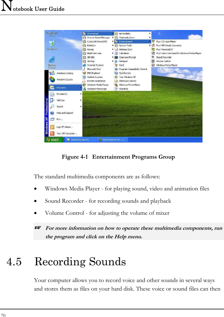 Notebook User Guide 70   Figure 4-1  Entertainment Programs Group The standard multimedia components are as follows: •  Windows Media Player - for playing sound, video and animation files •  Sound Recorder - for recording sounds and playback •  Volume Control - for adjusting the volume of mixer ☞ For more information on how to operate these multimedia components, run the program and click on the Help menu. 4.5  Recording Sounds  Your computer allows you to record voice and other sounds in several ways and stores them as files on your hard disk. These voice or sound files can then 