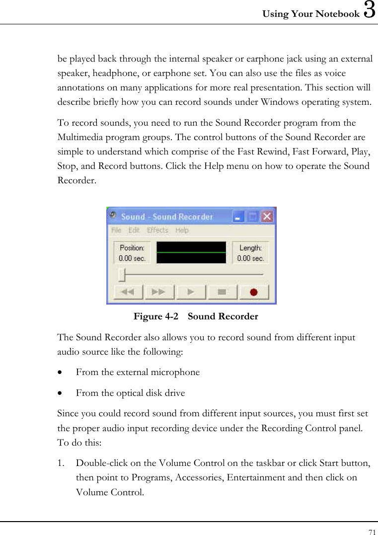 Using Your Notebook 3 71  be played back through the internal speaker or earphone jack using an external speaker, headphone, or earphone set. You can also use the files as voice annotations on many applications for more real presentation. This section will describe briefly how you can record sounds under Windows operating system.  To record sounds, you need to run the Sound Recorder program from the Multimedia program groups. The control buttons of the Sound Recorder are simple to understand which comprise of the Fast Rewind, Fast Forward, Play, Stop, and Record buttons. Click the Help menu on how to operate the Sound Recorder.   Figure 4-2  Sound Recorder The Sound Recorder also allows you to record sound from different input audio source like the following:  •  From the external microphone •  From the optical disk drive Since you could record sound from different input sources, you must first set the proper audio input recording device under the Recording Control panel. To do this: 1.  Double-click on the Volume Control on the taskbar or click Start button, then point to Programs, Accessories, Entertainment and then click on Volume Control.  