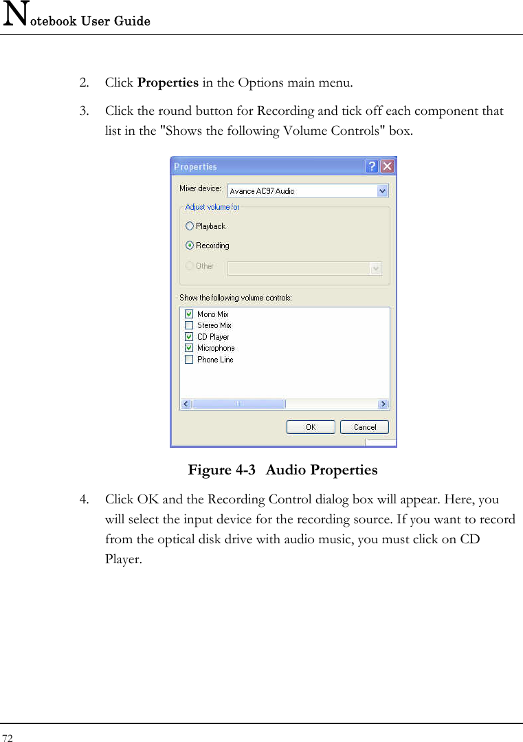 Notebook User Guide 72  2. Click Properties in the Options main menu. 3.  Click the round button for Recording and tick off each component that list in the &quot;Shows the following Volume Controls&quot; box.   Figure 4-3  Audio Properties 4.  Click OK and the Recording Control dialog box will appear. Here, you will select the input device for the recording source. If you want to record from the optical disk drive with audio music, you must click on CD Player.  