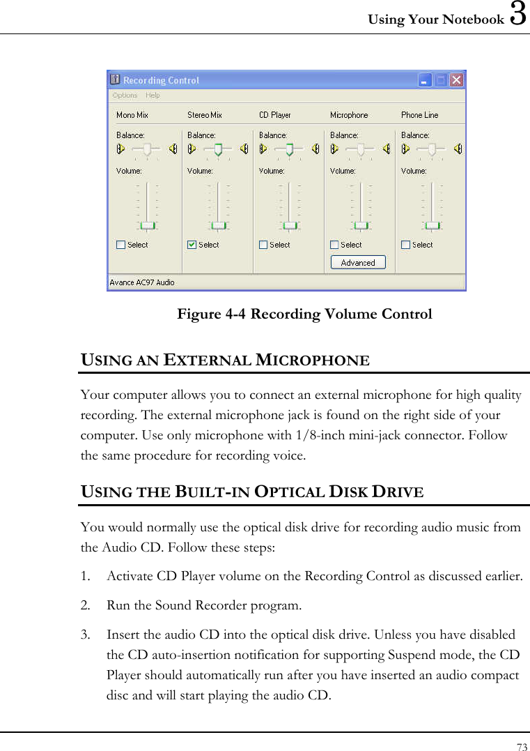 Using Your Notebook 3 73   Figure 4-4 Recording Volume Control USING AN EXTERNAL MICROPHONE Your computer allows you to connect an external microphone for high quality recording. The external microphone jack is found on the right side of your computer. Use only microphone with 1/8-inch mini-jack connector. Follow the same procedure for recording voice.  USING THE BUILT-IN OPTICAL DISK DRIVE You would normally use the optical disk drive for recording audio music from the Audio CD. Follow these steps: 1.  Activate CD Player volume on the Recording Control as discussed earlier. 2.  Run the Sound Recorder program.  3.  Insert the audio CD into the optical disk drive. Unless you have disabled the CD auto-insertion notification for supporting Suspend mode, the CD Player should automatically run after you have inserted an audio compact disc and will start playing the audio CD. 