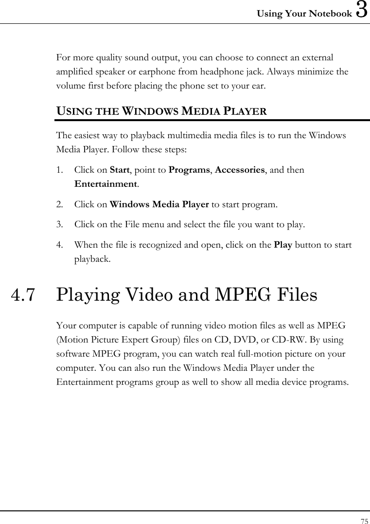 Using Your Notebook 3 75  For more quality sound output, you can choose to connect an external amplified speaker or earphone from headphone jack. Always minimize the volume first before placing the phone set to your ear. USING THE WINDOWS MEDIA PLAYER The easiest way to playback multimedia media files is to run the Windows Media Player. Follow these steps: 1. Click on Start, point to Programs, Accessories, and then Entertainment. 2. Click on Windows Media Player to start program. 3.  Click on the File menu and select the file you want to play. 4.  When the file is recognized and open, click on the Play button to start playback. 4.7  Playing Video and MPEG Files Your computer is capable of running video motion files as well as MPEG (Motion Picture Expert Group) files on CD, DVD, or CD-RW. By using software MPEG program, you can watch real full-motion picture on your computer. You can also run the Windows Media Player under the Entertainment programs group as well to show all media device programs. 