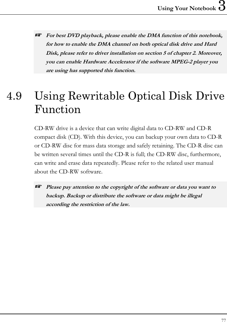 Using Your Notebook 3 77  ☞ For best DVD playback, please enable the DMA function of this notebook, for how to enable the DMA channel on both optical disk drive and Hard Disk, please refer to driver installation on section 5 of chapter 2. Moreover, you can enable Hardware Accelerator if the software MPEG-2 player you are using has supported this function. 4.9  Using Rewritable Optical Disk Drive Function CD-RW drive is a device that can write digital data to CD-RW and CD-R compact disk (CD). With this device, you can backup your own data to CD-R or CD-RW disc for mass data storage and safely retaining. The CD-R disc can be written several times until the CD-R is full; the CD-RW disc, furthermore, can write and erase data repeatedly. Please refer to the related user manual about the CD-RW software. ☞ Please pay attention to the copyright of the software or data you want to backup. Backup or distribute the software or data might be illegal according the restriction of the law.    