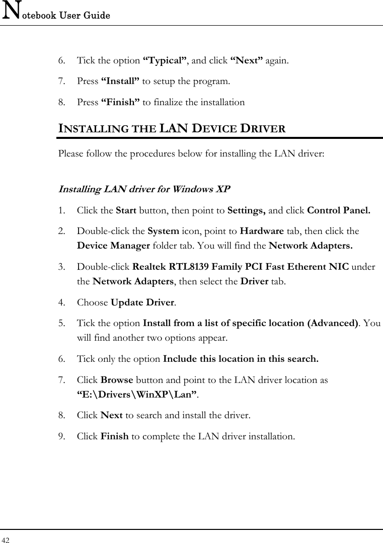 Notebook User Guide 42  6.  Tick the option “Typical”, and click “Next” again. 7. Press “Install” to setup the program. 8. Press “Finish” to finalize the installation INSTALLING THE LAN DEVICE DRIVER Please follow the procedures below for installing the LAN driver: Installing LAN driver for Windows XP  1. Click the Start button, then point to Settings, and click Control Panel. 2. Double-click the System icon, point to Hardware tab, then click the Device Manager folder tab. You will find the Network Adapters. 3. Double-click Realtek RTL8139 Family PCI Fast Etherent NIC under the Network Adapters, then select the Driver tab.  4. Choose Update Driver. 5.  Tick the option Install from a list of specific location (Advanced). You will find another two options appear. 6.  Tick only the option Include this location in this search. 7. Click Browse button and point to the LAN driver location as “E:\Drivers\WinXP\Lan”.  8. Click Next to search and install the driver. 9. Click Finish to complete the LAN driver installation. 