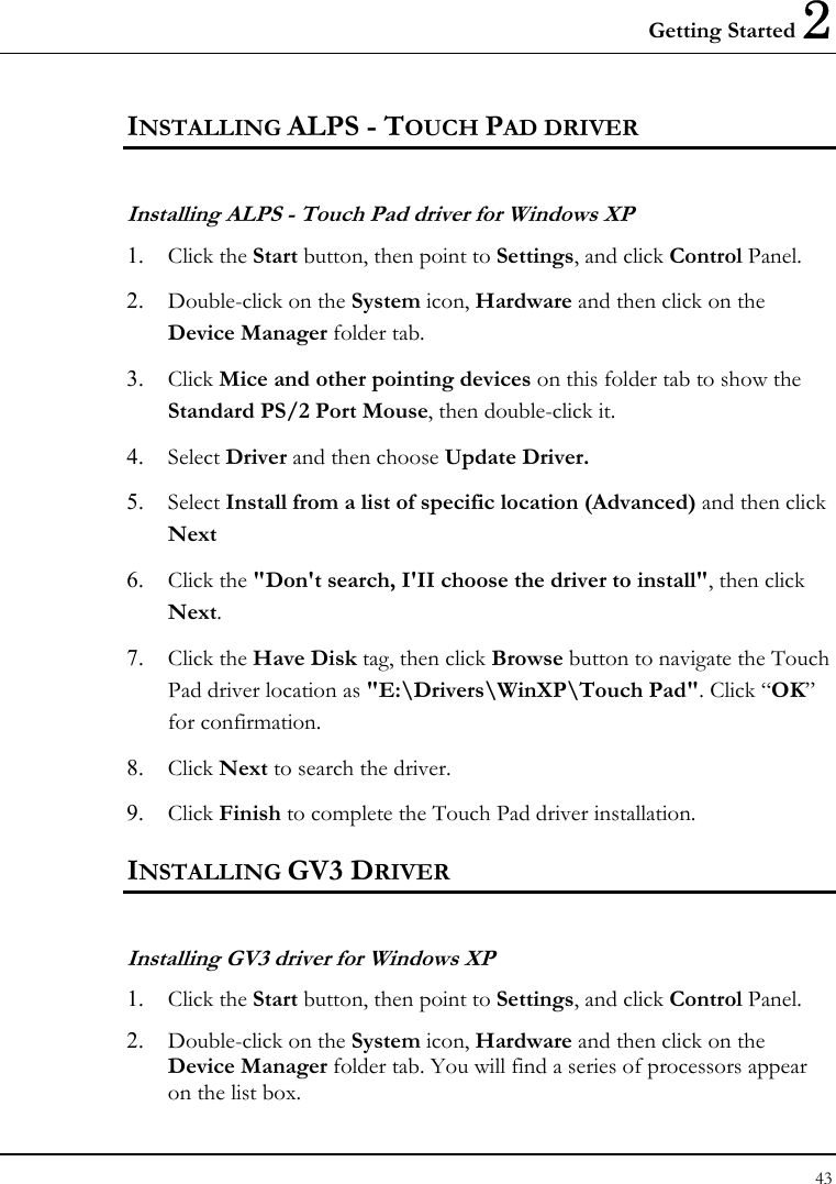 Getting Started 2 43  INSTALLING ALPS - TOUCH PAD DRIVER  Installing ALPS - Touch Pad driver for Windows XP  1.  Click the Start button, then point to Settings, and click Control Panel. 2.  Double-click on the System icon, Hardware and then click on the Device Manager folder tab.  3.  Click Mice and other pointing devices on this folder tab to show the Standard PS/2 Port Mouse, then double-click it. 4.  Select Driver and then choose Update Driver. 5.  Select Install from a list of specific location (Advanced) and then click Next 6.  Click the &quot;Don&apos;t search, I&apos;II choose the driver to install&quot;, then click Next. 7.  Click the Have Disk tag, then click Browse button to navigate the Touch Pad driver location as &quot;E:\Drivers\WinXP\Touch Pad&quot;. Click “OK” for confirmation. 8.  Click Next to search the driver. 9.  Click Finish to complete the Touch Pad driver installation.  INSTALLING GV3 DRIVER Installing GV3 driver for Windows XP  1.  Click the Start button, then point to Settings, and click Control Panel. 2.  Double-click on the System icon, Hardware and then click on the Device Manager folder tab. You will find a series of processors appear on the list box. 