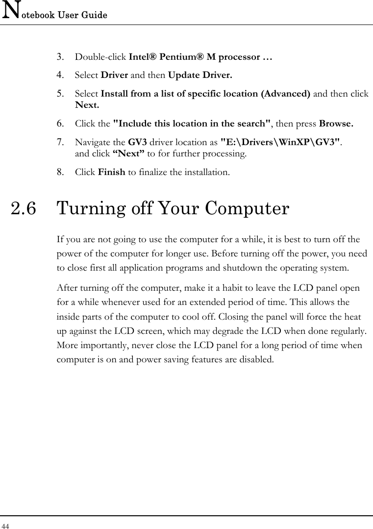 Notebook User Guide 44  3.  Double-click Intel® Pentium® M processor … 4.  Select Driver and then Update Driver. 5.  Select Install from a list of specific location (Advanced) and then click Next. 6.  Click the &quot;Include this location in the search&quot;, then press Browse. 7.  Navigate the GV3 driver location as &quot;E:\Drivers\WinXP\GV3&quot;. and click “Next” to for further processing. 8.  Click Finish to finalize the installation. 2.6  Turning off Your Computer If you are not going to use the computer for a while, it is best to turn off the power of the computer for longer use. Before turning off the power, you need to close first all application programs and shutdown the operating system. After turning off the computer, make it a habit to leave the LCD panel open for a while whenever used for an extended period of time. This allows the inside parts of the computer to cool off. Closing the panel will force the heat up against the LCD screen, which may degrade the LCD when done regularly. More importantly, never close the LCD panel for a long period of time when computer is on and power saving features are disabled.   