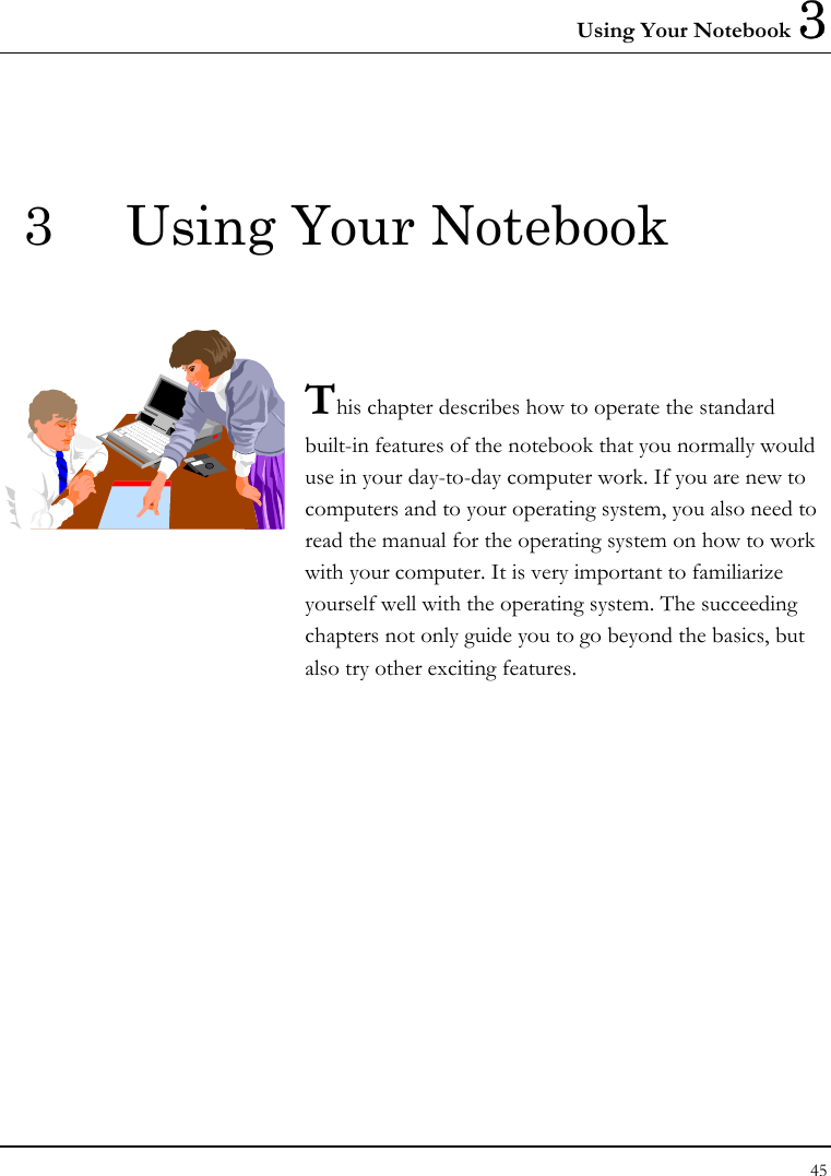 Using Your Notebook 3 45  3  Using Your Notebook   This chapter describes how to operate the standard built-in features of the notebook that you normally would use in your day-to-day computer work. If you are new to computers and to your operating system, you also need to read the manual for the operating system on how to work with your computer. It is very important to familiarize yourself well with the operating system. The succeeding chapters not only guide you to go beyond the basics, but also try other exciting features.            