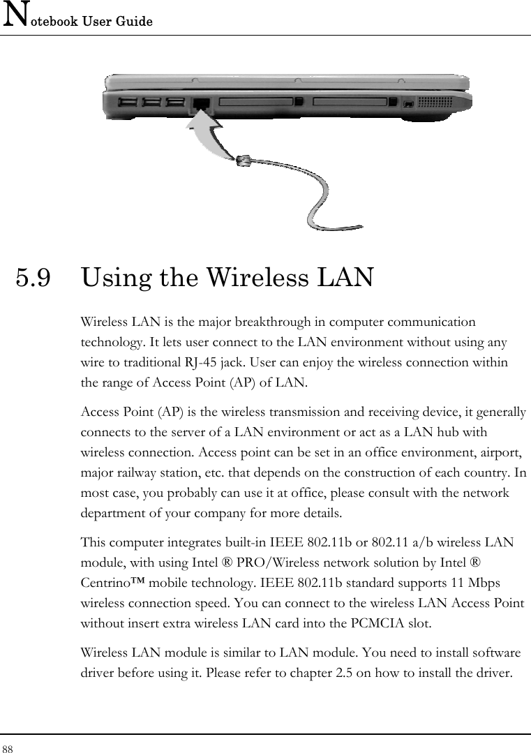 Notebook User Guide 88   5.9  Using the Wireless LAN Wireless LAN is the major breakthrough in computer communication technology. It lets user connect to the LAN environment without using any wire to traditional RJ-45 jack. User can enjoy the wireless connection within the range of Access Point (AP) of LAN.  Access Point (AP) is the wireless transmission and receiving device, it generally connects to the server of a LAN environment or act as a LAN hub with wireless connection. Access point can be set in an office environment, airport, major railway station, etc. that depends on the construction of each country. In most case, you probably can use it at office, please consult with the network department of your company for more details.  This computer integrates built-in IEEE 802.11b or 802.11 a/b wireless LAN module, with using Intel ® PRO/Wireless network solution by Intel ® Centrino™ mobile technology. IEEE 802.11b standard supports 11 Mbps wireless connection speed. You can connect to the wireless LAN Access Point without insert extra wireless LAN card into the PCMCIA slot. Wireless LAN module is similar to LAN module. You need to install software driver before using it. Please refer to chapter 2.5 on how to install the driver. 