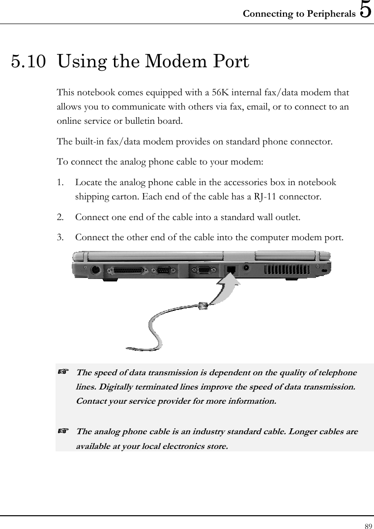 Connecting to Peripherals 5 89  5.10  Using the Modem Port This notebook comes equipped with a 56K internal fax/data modem that allows you to communicate with others via fax, email, or to connect to an online service or bulletin board. The built-in fax/data modem provides on standard phone connector.  To connect the analog phone cable to your modem: 1.  Locate the analog phone cable in the accessories box in notebook shipping carton. Each end of the cable has a RJ-11 connector. 2.  Connect one end of the cable into a standard wall outlet. 3.  Connect the other end of the cable into the computer modem port.  ☞ The speed of data transmission is dependent on the quality of telephone lines. Digitally terminated lines improve the speed of data transmission. Contact your service provider for more information. ☞ The analog phone cable is an industry standard cable. Longer cables are available at your local electronics store. 