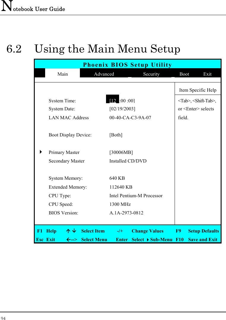 Notebook User Guide 94  6.2  Using the Main Menu Setup Phoenix BIOS Setup Utility  Main  Advanced  Security  Boot  Exit      Item Specific Help  System Time: [12  :00 :00] &lt;Tab&gt;, &lt;Shift-Tab&gt;,   System Date:  [02/19/2003]  or &lt;Enter&gt; selects   LAN MAC Address  00-40-CA-C3-9A-07  field.       Boot Display Device:  [Both]        4 Primary Master  [30006MB]     Secondary Master  Installed CD/DVD         System Memory:  640 KB    Extended Memory:  112640 KB    CPU Type:  Intel Pentium-M Processor    CPU Speed:  1300 MHz    BIOS Version:  A.1A-2973-0812        F1  Help    Select Item   -/+  Change Values  F9  Setup Defaults Esc  Exit  --&gt;  Select Menu  Enter  Select Sub-Menu  F10  Save and Exit 