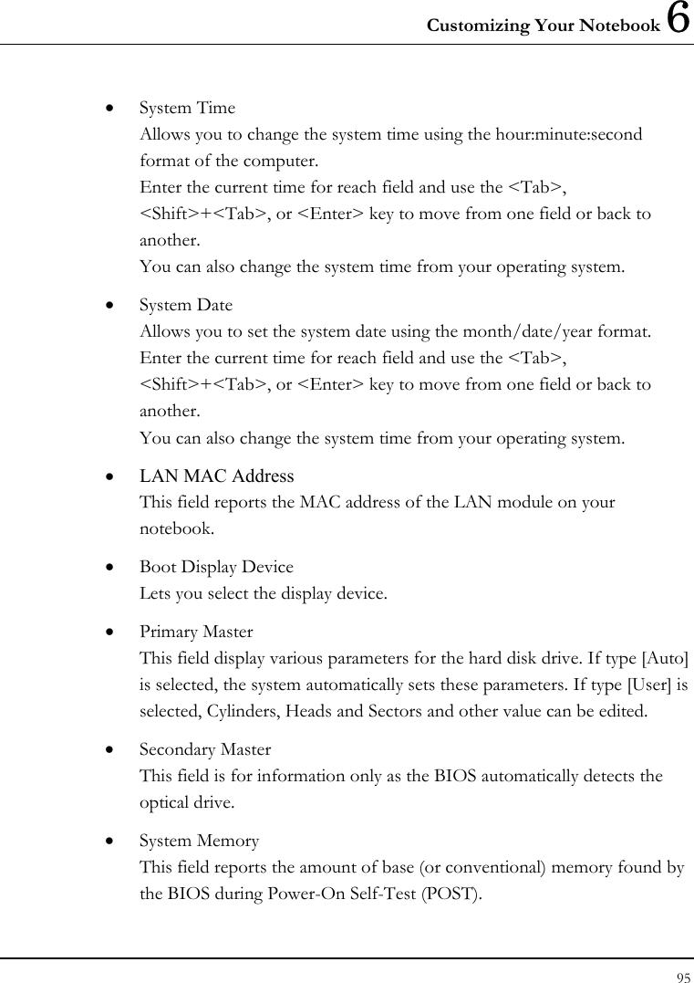Customizing Your Notebook 6 95  •  System Time  Allows you to change the system time using the hour:minute:second format of the computer. Enter the current time for reach field and use the &lt;Tab&gt;, &lt;Shift&gt;+&lt;Tab&gt;, or &lt;Enter&gt; key to move from one field or back to another. You can also change the system time from your operating system. •  System Date Allows you to set the system date using the month/date/year format.  Enter the current time for reach field and use the &lt;Tab&gt;, &lt;Shift&gt;+&lt;Tab&gt;, or &lt;Enter&gt; key to move from one field or back to another. You can also change the system time from your operating system. •  LAN MAC Address This field reports the MAC address of the LAN module on your notebook. •  Boot Display Device Lets you select the display device. •  Primary Master This field display various parameters for the hard disk drive. If type [Auto] is selected, the system automatically sets these parameters. If type [User] is selected, Cylinders, Heads and Sectors and other value can be edited. •  Secondary Master This field is for information only as the BIOS automatically detects the optical drive. •  System Memory This field reports the amount of base (or conventional) memory found by the BIOS during Power-On Self-Test (POST). 