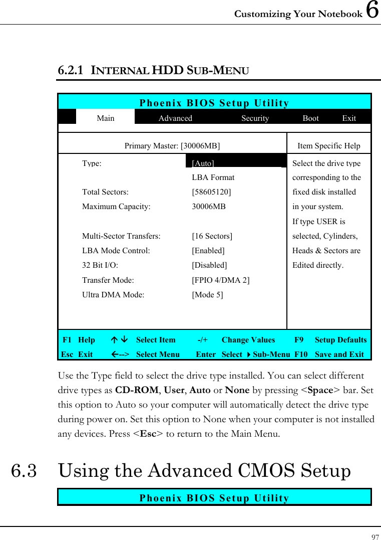 Customizing Your Notebook 6 97  6.2.1 INTERNAL HDD SUB-MENU  Phoenix BIOS Setup Utility  Main  Advanced  Security  Boot  Exit Primary Master: [30006MB]  Item Specific Help  Type: [Auto] Select the drive type     LBA Format  corresponding to the  Total Sectors:  [58605120]  fixed disk installed    Maximum Capacity:  30006MB  in your system.       If type USER is   Multi-Sector Transfers:  [16 Sectors] selected, Cylinders,   LBA Mode Control:  [Enabled]  Heads &amp; Sectors are   32 Bit I/O:  [Disabled]  Edited directly.   Transfer Mode:  [FPIO 4/DMA 2]     Ultra DMA Mode:  [Mode 5]               F1  Help    Select Item   -/+  Change Values  F9  Setup Defaults Esc  Exit  --&gt;  Select Menu  Enter  Select Sub-Menu  F10  Save and Exit Use the Type field to select the drive type installed. You can select different drive types as CD-ROM, User, Auto or None by pressing &lt;Space&gt; bar. Set this option to Auto so your computer will automatically detect the drive type during power on. Set this option to None when your computer is not installed any devices. Press &lt;Esc&gt; to return to the Main Menu. 6.3  Using the Advanced CMOS Setup Phoenix BIOS Setup Utility 