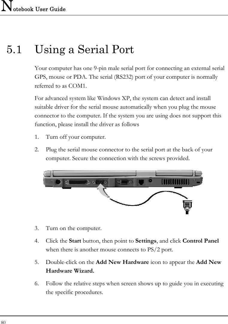 Notebook User Guide 80  5.1  Using a Serial Port Your computer has one 9-pin male serial port for connecting an external serial GPS, mouse or PDA. The serial (RS232) port of your computer is normally referred to as COM1.  For advanced system like Windows XP, the system can detect and install suitable driver for the serial mouse automatically when you plug the mouse connector to the computer. If the system you are using does not support this function, please install the driver as follows  1.  Turn off your computer. 2.  Plug the serial mouse connector to the serial port at the back of your computer. Secure the connection with the screws provided.  3.  Turn on the computer.  4. Click the Start button, then point to Settings, and click Control Panel when there is another mouse connects to PS/2 port. 5.  Double-click on the Add New Hardware icon to appear the Add New Hardware Wizard. 6.  Follow the relative steps when screen shows up to guide you in executing the specific procedures. 