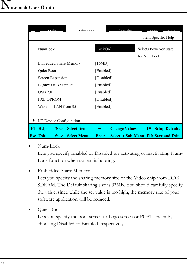 Notebook User Guide 98  MainAdvancedSecurityBootExit   Item Specific Help  NumLock  [LockOn]  Selects Power-on state    for NumLock  Embedded Share Memory  [16MB]    Quiet Boot  [Enabled]    Screen Expansion  [Disabled]    Legacy USB Support  [Enabled]    USB 2.0  [Enabled]    PXE OPROM  [Disabled]    Wake on LAN from S5:  [Enabled]       4 I/O Device Configuration     F1  Help    Select Item   -/+  Change Values  F9  Setup Defaults Esc  Exit  --&gt;  Select Menu  Enter  Select Sub-Menu  F10  Save and Exit •  Num-Lock Lets you specify Enabled or Disabled for activating or inactivating Num-Lock function when system is booting. •  Embedded Share Memory  Lets you specify the sharing memory size of the Video chip from DDR SDRAM. The Default sharing size is 32MB. You should carefully specify the value, since while the set value is too high, the memory size of your software application will be reduced. •  Quiet Boot Lets you specify the boot screen to Logo screen or POST screen by choosing Disabled or Enabled, respectively. 