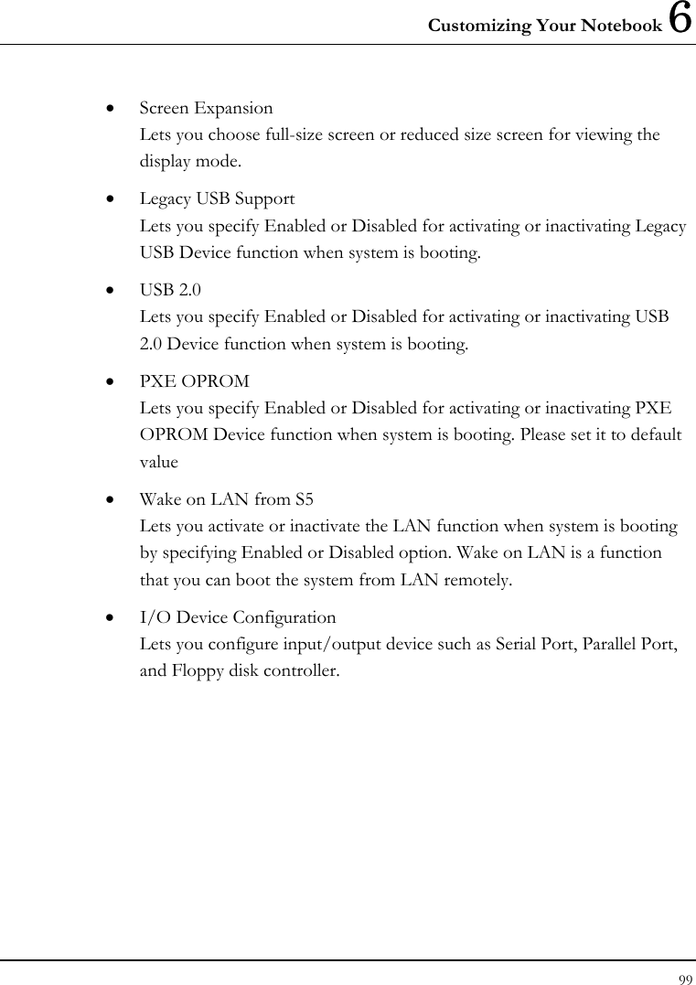 Customizing Your Notebook 6 99  •  Screen Expansion Lets you choose full-size screen or reduced size screen for viewing the display mode. •  Legacy USB Support Lets you specify Enabled or Disabled for activating or inactivating Legacy USB Device function when system is booting.  •  USB 2.0 Lets you specify Enabled or Disabled for activating or inactivating USB 2.0 Device function when system is booting.  •  PXE OPROM Lets you specify Enabled or Disabled for activating or inactivating PXE OPROM Device function when system is booting. Please set it to default value •  Wake on LAN from S5 Lets you activate or inactivate the LAN function when system is booting by specifying Enabled or Disabled option. Wake on LAN is a function that you can boot the system from LAN remotely. •  I/O Device Configuration Lets you configure input/output device such as Serial Port, Parallel Port, and Floppy disk controller. 