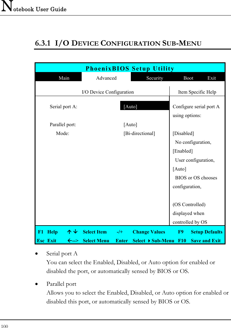 Notebook User Guide 100  6.3.1 I/O DEVICE CONFIGURATION SUB-MENU  PhoenixBIOS Setup Utility  Main  Advanced  Security  Boot  Exit  I/O Device Configuration  Item Specific Help  Serial port A:   [Auto]  Configure serial port A    using options:  Parallel port:  [Auto]          Mode:  [Bi-directional]  [Disabled]         No configuration,    [Enabled]         User configuration,    [Auto]        BIOS or OS chooses     configuration,        (OS Controlled)    displayed when      controlled by OS F1  Help    Select Item   -/+  Change Values  F9  Setup Defaults Esc  Exit  --&gt;  Select Menu  Enter  Select Sub-Menu  F10  Save and Exit •  Serial port A You can select the Enabled, Disabled, or Auto option for enabled or disabled the port, or automatically sensed by BIOS or OS. •  Parallel port Allows you to select the Enabled, Disabled, or Auto option for enabled or disabled this port, or automatically sensed by BIOS or OS. 